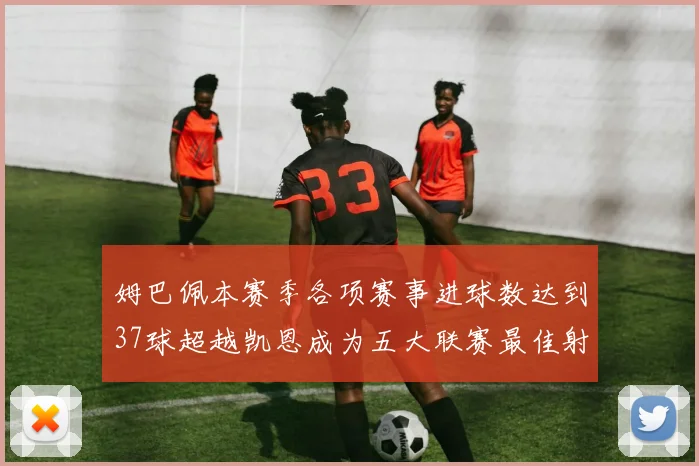 姆巴佩本赛季各项赛事进球数达到37球超越凯恩成为五大联赛最佳射手