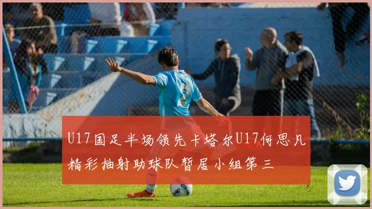 U17国足半场领先卡塔尔U17何思凡精彩抽射助球队暂居小组第三