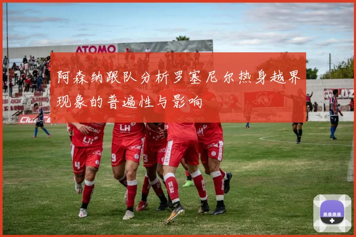 阿森纳跟队分析罗塞尼尔热身越界现象的普遍性与影响