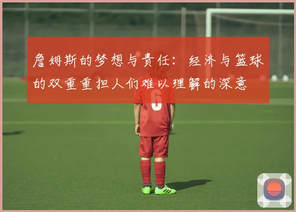 詹姆斯的梦想与责任：经济与篮球的双重重担人们难以理解的深意