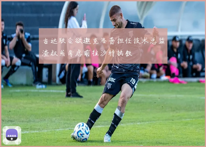吉达联合欲邀克洛普担任技术总监渣叔或考虑前往沙特执教