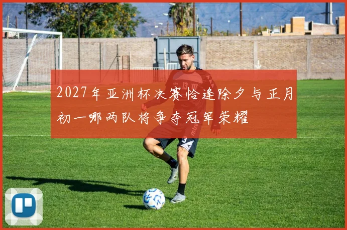 2027年亚洲杯决赛恰逢除夕与正月初一哪两队将争夺冠军荣耀