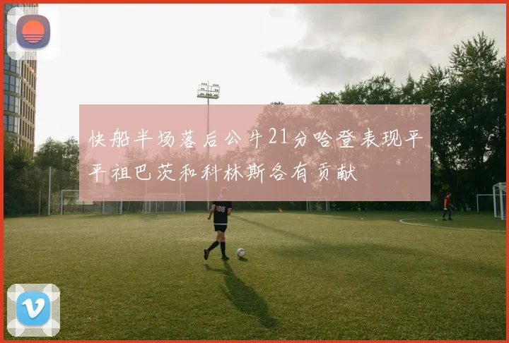 快船半场落后公牛21分哈登表现平平祖巴茨和科林斯各有贡献