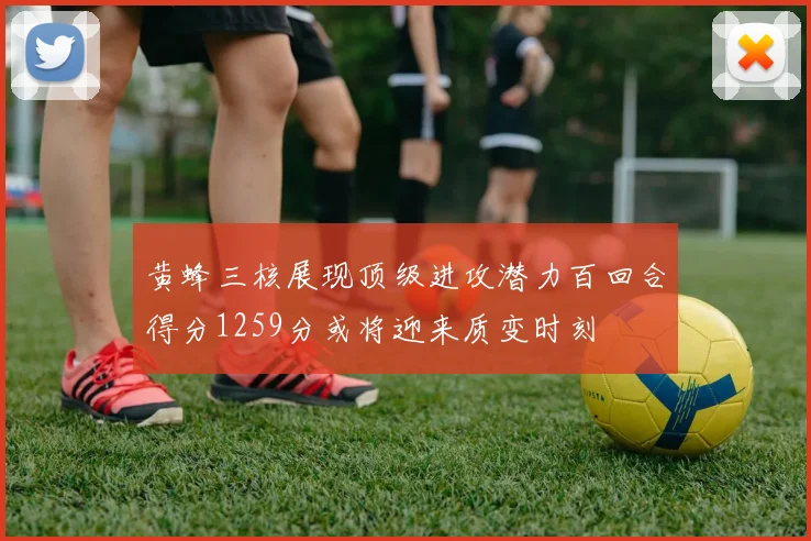 黄蜂三核展现顶级进攻潜力百回合得分1259分或将迎来质变时刻