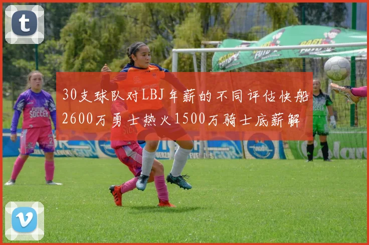30支球队对LBJ年薪的不同评估快船2600万勇士热火1500万骑士底薪解析