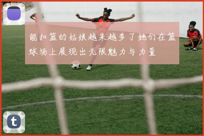 能扣篮的姑娘越来越多了她们在篮球场上展现出无限魅力与力量