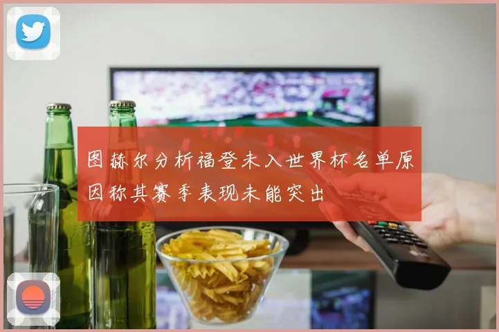 图赫尔分析福登未入世界杯名单原因称其赛季表现未能突出