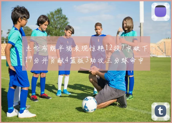 杰伦布朗半场表现惊艳12投7中砍下17分并贡献4篮板3助攻三分球命中率高达75