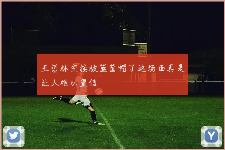 王哲林空接被篮筐帽了这场面真是让人难以置信