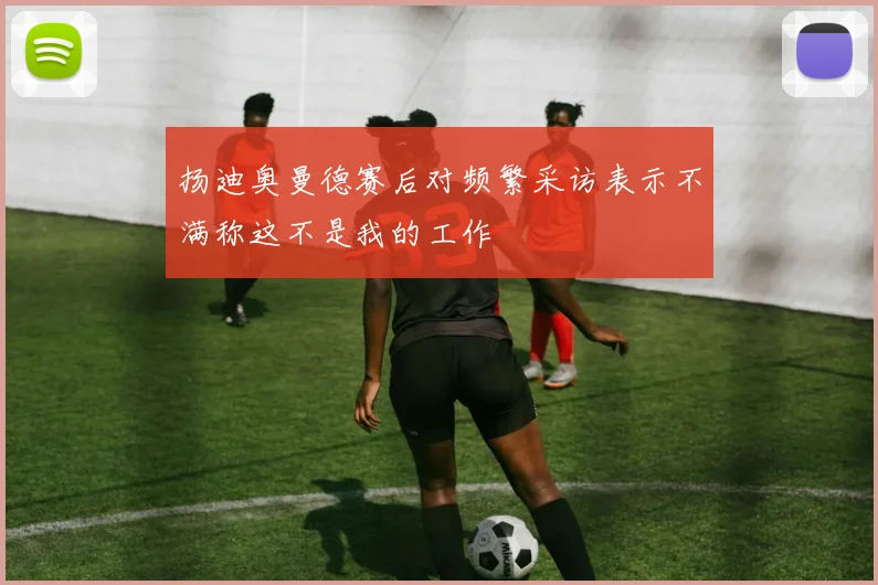 扬迪奥曼德赛后对频繁采访表示不满称这不是我的工作