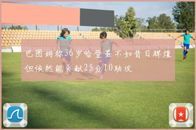 巴图姆称36岁哈登虽不如昔日辉煌但依然能贡献25分10助攻