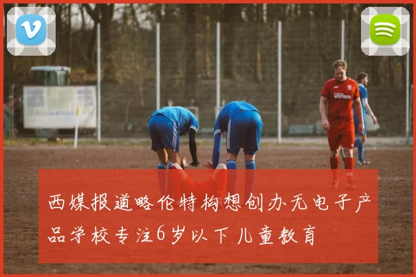西媒报道略伦特构想创办无电子产品学校专注6岁以下儿童教育