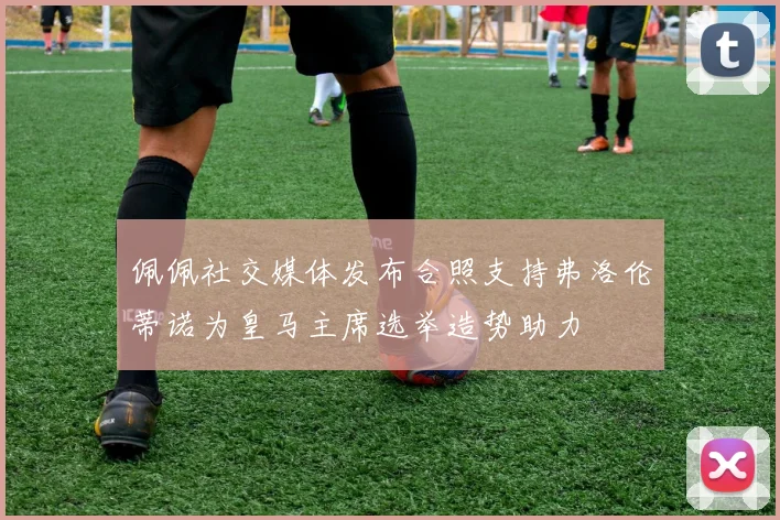 佩佩社交媒体发布合照支持弗洛伦蒂诺为皇马主席选举造势助力