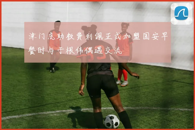 津门虎助教费利佩正式加盟国安早餐时与于根伟偶遇交流