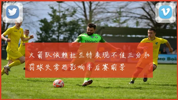 火箭队依赖杜兰特表现不佳三分和罚球失常恐影响季后赛前景