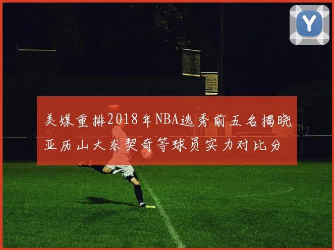 美媒重排2018年NBA选秀前五名揭晓亚历山大东契奇等球员实力对比分析